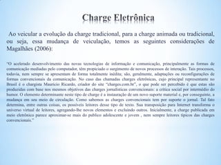 Ao veicular a evolução da charge tradicional, para a charge animada ou tradicional,
ou seja, essa mudança de veiculação, temos as seguintes considerações de
Magalhães (2006):

“O acelerado desenvolvimento das novas tecnologias de informação e comunicação, principalmente as formas de
comunicação mediadas pelo computador, têm propiciado o surgimento de novos processos de interação. Tais processos,
todavia, nem sempre se apresentam de forma totalmente inédita; são, geralmente, adaptações ou reconfigurações de
formas convencionais da comunicação. No caso das chamadas charges eletrônicas, cujo principal representante no
Brasil é o chargista Mauricio Ricardo, criador do site “charges.com.br”, o que pode ser percebido é que estas são
produzidas com base nos mesmos objetivos das charges jornalísticas convencionais: a crítica social por intermédio do
humor. O elemento determinante neste tipo de charge é a instauração de um novo suporte material e, por conseguinte, a
mudança em seu meio de circulação. Como sabemos as charges convencionais tem por suporte o jornal. Tal fato
determina, entre outras coisas, os possíveis leitores desse tipo de texto. Sua transposição para Internet transforma o
universo virtual de leitores, agregando-lhe novos elementos e excluindo outros. Inicialmente, a charge publicada em
meio eletrônico parece aproximar-se mais do publico adolescente e jovem , nem sempre leitores típicos das charges
convencionais.”
 