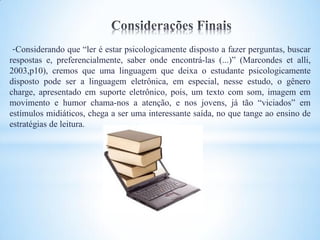 -Considerando que “ler é estar psicologicamente disposto a fazer perguntas, buscar
respostas e, preferencialmente, saber onde encontrá-las (...)” (Marcondes et alli,
2003,p10), cremos que uma linguagem que deixa o estudante psicologicamente
disposto pode ser a linguagem eletrônica, em especial, nesse estudo, o gênero
charge, apresentado em suporte eletrônico, pois, um texto com som, imagem em
movimento e humor chama-nos a atenção, e nos jovens, já tão “viciados” em
estímulos midiáticos, chega a ser uma interessante saída, no que tange ao ensino de
estratégias de leitura.
 