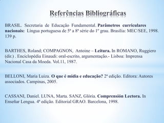 BRASIL. Secretaria de Educação Fundamental. Parâmetros curriculares
nacionais: Língua portuguesa de 5ª a 8ª série do 1º grau. Brasília: MEC/SEE, 1998.
139 p.


BARTHES, Roland; COMPAGNON, Antoine – Leitura. In ROMANO, Ruggiero
(dir.) . Enciclopédia Einaudi: oral-escrito, argumentação.- Lisboa: Imprensa
Nacional Casa da Moeda. Vol.11, 1987.


BELLONI, Maria Luiza. O que é mídia e educação? 2ª edição. Editora: Autores
associados. Campinas, 2005.


CASSANI, Daniel. LUNA, Marta. SANZ, Glória. Comprensión Lectora. In
Enseñar Lengua. 4ª edição. Editorial GRAO. Barcelona, 1998.
 