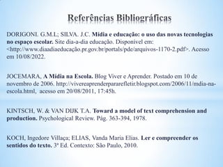 DORIGONI. G.M.L; SILVA. J.C. Mídia e educação: o uso das novas tecnologias
no espaço escolar. Site dia-a-dia educação. Disponível em:
<http://www.diaadiaeducação.pr.gov.br/portals/pde/arquivos-1170-2.pdf>. Acesso
em 10/08/2022.


JOCEMARA, A Mídia na Escola. Blog Viver e Aprender. Postado em 10 de
novembro de 2006. http://vivereaprenderpararefletir.blogspot.com/2006/11/mdia-na-
escola.html, acesso em 20/08/2011, 17:45h.


KINTSCH, W. & VAN DIJK T.A. Toward a model of text comprehension and
production. Psychological Review. Pág. 363-394, 1978.


KOCH, Ingedore Villaça; ELIAS, Vanda Maria Elias. Ler e compreender os
sentidos do texto. 3ª Ed. Contexto: São Paulo, 2010.
 