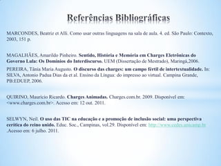 MARCONDES, Beatriz et Alli. Como usar outras linguagens na sala de aula. 4. ed. São Paulo: Contexto,
2003, 151 p.


MAGALHÃES, Amarildo Pinheiro. Sentido, História e Memória em Charges Eletrônicas do
Governo Lula: Os Domínios do Interdiscurso. UEM (Dissertação de Mestrado), Maringá,2006.
PEREIRA, Tânia Maria Augusto. O discurso das charges: um campo fértil de intertextualidade. In:
SILVA, Antonio Padua Dias da et al. Ensino da Língua: do impresso ao virtual. Campina Grande,
PB:EDUEP, 2006.


QUIRINO, Maurício Ricardo. Charges Animadas. Charges.com.br. 2009. Disponível em:
<www.charges.com.br>. Acesso em: 12 out. 2011.


SELWYN, Neil. O uso das TIC na educação e a promoção de inclusão social: uma perspectiva
cerítica do reino unido. Educ. Soc., Campinas, vol.29. Disponível em: http://www.cedes.unicamp.br
.Acesso em: 6 julho. 2011.
 