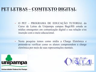 PET LETRAS – COMTEXTO DIGITAL


     -   O PET – PROGRAMA DE EDUCAÇÃO TUTORIAL do
         Curso de Letras da Unipampa campus Bagé/RS estuda as
         mídias emergentes em comunicação digital e sua relação e/ou
         inserção com o meio educacional.


     -   Nesta pesquisa temos como mídia a Charge Eletrônica e
         pretende-se verificar como os alunos compreendem a charge
         eletrônica por meio de suas representações mentais.




                                                           PET LETRAS
 
