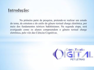 Na primeira parte da pesquisa, pretende-se realizar um estudo
do tema, da estrutura e do estilo do gênero textual charge eletrônica, por
meio dos fundamentos teóricos bakhtinianos. Na segunda etapa, será
averiguado como os alunos compreendem o gênero textual charge
eletrônica, pelo viés das Ciências Cognitivas.




                                                          PET LETRAS
 