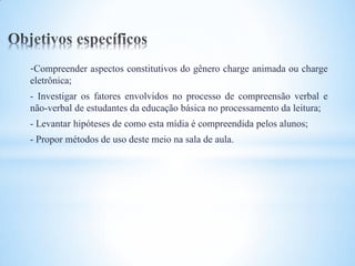 -Compreender aspectos constitutivos do gênero charge animada ou charge
eletrônica;
- Investigar os fatores envolvidos no processo de compreensão verbal e
não-verbal de estudantes da educação básica no processamento da leitura;
- Levantar hipóteses de como esta mídia é compreendida pelos alunos;
- Propor métodos de uso deste meio na sala de aula.
 