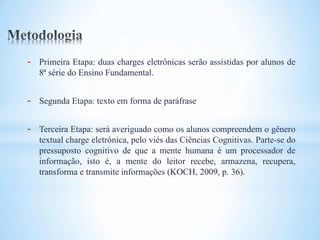 -   Primeira Etapa: duas charges eletrônicas serão assistidas por alunos de
    8ª série do Ensino Fundamental.


-   Segunda Etapa: texto em forma de paráfrase


-   Terceira Etapa: será averiguado como os alunos compreendem o gênero
    textual charge eletrônica, pelo viés das Ciências Cognitivas. Parte-se do
    pressuposto cognitivo de que a mente humana é um processador de
    informação, isto é, a mente do leitor recebe, armazena, recupera,
    transforma e transmite informações (KOCH, 2009, p. 36).
 