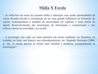 - As reflexões em torno do assunto mídia e educação vem sendo aprofundados há
várias décadas devido à constatação de ter uma grande influência na formação do
sujeito contemporâneo e também da necessidade em explorar o tema diante do
rápido desenvolvimento das tecnologias de informação e comunicação e dos
reflexos destes na sociedade e na escola.


- A tecnologia está cada vez mais presente em nosso cotidiano: na literatura, na
cozinha, no laser, nos bancos, nos eletrodomésticos, etc. Segundo Jocemara (2006,
p. 16), “a escola precisa se tornar mais atraente e moderna, acompanhando as
tecnologias”.
 