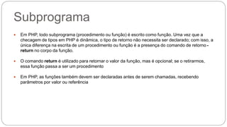 Subprograma 
 Em PHP, todo subprograma (procedimento ou função) é escrito como função. Uma vez que a 
checagem de tipos em PHP é dinâmica, o tipo de retorno não necessita ser declarado; com isso, a 
única diferença na escrita de um procedimento ou função é a presença do comando de retorno - 
return no corpo da função. 
 O comando return é utilizado para retornar o valor da função, mas é opcional; se o retirarmos, 
essa função passa a ser um procedimento 
 Em PHP, as funções também devem ser declaradas antes de serem chamadas, recebendo 
parâmetros por valor ou referência 
 