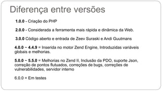 Diferença entre versões 
1.0.0 - Criação do PHP 
2.0.0 - Considerada a ferramenta mais rápida e dinâmica da Web. 
3.0.0 Código aberto e entrada de Zeev Suraski e Andi Guutmans 
4.0.0 ~ 4.4.9 = Inserida no motor Zend Engine, Introduzidas variáveis 
globais e melhorias. 
5.0.0 ~ 5.5.0 = Melhorias no Zend II, Inclusão da PDO, suporte Json, 
correção de pontos flutuados, correções de bugs, correções de 
vulnerabilidades, servidor interno 
6.0.0 = Em testes 
 