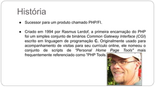 História 
● Sucessor para um produto chamado PHP/FI. 
● Criado em 1994 por Rasmus Lerdof, a primeira encarnação do PHP 
foi um simples conjunto de binários Common Gateway Interface (CGI) 
escrito em linguagem de programação C. Originalmente usado para 
acompanhamento de visitas para seu currículo online, ele nomeou o 
conjunto de scripts de "Personal Home Page Tools" mais 
frequentemente referenciado como "PHP Tools." 
 