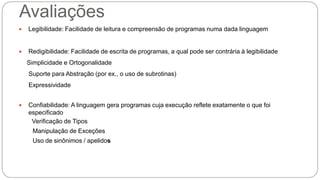 Avaliações 
 Legibilidade: Facilidade de leitura e compreensão de programas numa dada linguagem 
 Redigibilidade: Facilidade de escrita de programas, a qual pode ser contrária à legibilidade 
Simplicidade e Ortogonalidade 
Suporte para Abstração (por ex., o uso de subrotinas) 
Expressividade 
 Confiabilidade: A linguagem gera programas cuja execução reflete exatamente o que foi 
especificado 
Verificação de Tipos 
Manipulação de Exceções 
Uso de sinônimos / apelidos 
 