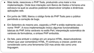 ● Mais tarde, reescreveu o PHP Tools, produzindo uma maior e rica 
implementação. Onde teve interação com Banco de Dados e fornecia uma 
estrutura na qual os usuários poderiam desenvolver simples e dinâmicas 
aplicações web. 
● Em junho de 1995, liberou o código fonte do PHP Tools para o público 
permitindo a correção de bugs. 
● Em Setembro do mesmo ano, expandiu o PHP e então realmente caiu o 
nome “PHP”. A nova implementação incluiu algumas funcionalidades 
básicas do PHP, tinha variáveis no estilo Perl, interpretação automática de 
variáveis de formulários, e sintaxe PHP embutida. 
● De fato, para embutir o código em um arquivo HTML, desenvolvedores 
tinham que usar comentários HTML. FI continuou a crescer, porém era 
considerado como uma ferramenta CGI mas ainda não como uma 
linguagem. 
 