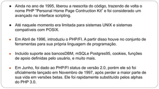 ● Ainda no ano de 1995, liberou a reescrita do código, trazendo de volta o 
nome PHP "Personal Home Page Contruction Kit” e foi considerado um 
avançado na interface scripting. 
● Até naquele momento era limitada para sistemas UNIX e sistemas 
compatíveis com POSIX. 
● Em Abril de 1996, introduziu o PHP/FI. A partir disso houve no conjunto de 
ferramentas para sua própria linguagem de programação. 
● Incluido suporte aos bancosDBM, mSQLe Postgres95, cookies, funções 
de apoio definidas pelo usuário, e muito mais. 
● Em Junho, foi dado ao PHP/FI status de versão 2.0, porém ele só foi 
oficialmente lançado em Novembro de 1997, após perder a maior parte de 
sua vida em versões betas. Ele foi rapidamente substituído pelos alphas 
do PHP 3.0. 
 