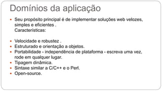 Domínios da aplicação 
 Seu propósito principal é de implementar soluções web velozes, 
simples e eficientes . 
Características: 
 Velocidade e robustez . 
 Estruturado e orientação a objetos. 
 Portabilidade - independência de plataforma - escreva uma vez, 
rode em qualquer lugar. 
 Tipagem dinâmica. 
 Sintaxe similar a C/C++ e o Perl. 
 Open-source. 
 
