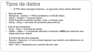 Tipos de dados 
 O PHP utiliza checagem dinâmica, ou seja pode conter valores diferentes. 
 Tipos de dados: 
 Booleanos – boolean -> TRUE (verdadeiro) ou FALSE (falso). 
 Inteiro – interger -> números inteiros. 
 Ponto flutuante ou também double) – float -> números reais. 
 String – string -> uma serie de caracteres alfanuméricos. 
 Dois do tipo Compostos: 
 Array – array -> uma lista de valores 
 Objeto – object -> é inicializado utilizando o comando o NEW para instanciar uma 
classe para uma variável. 
E finalmente dois tipos especiais: 
 Recurso - Resource -> é uma variável especial, que mantém uma referência a um 
recurso externo 
 Nulo – Null -> representa que a variável não tem valor. 
 