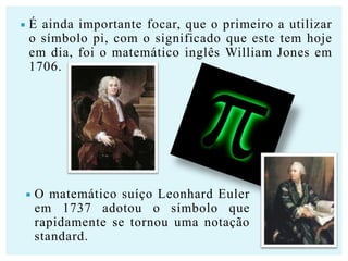 

É ainda importante focar, que o primeiro a utilizar
o símbolo pi, com o significado que este tem hoje
em dia, foi o matemático inglês William Jones em
1706.



O matemático suíço Leonhard Euler
em 1737 adotou o símbolo que
rapidamente se tornou uma notação
standard.

 