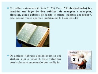  No velho testamento (I Reis 7: 23) lê-se: "E ele (Salomão) fez
também um lago de dez cúbitos, de margem a margem,
circular, cinco cúbitos de fundo, e trinta cúbitos em redor",
este mesmo verso aparece também em II Crónicas 4:2.

Hebreus

 Os antigos Hebreus contentavam-se em
atribuir a pi o valor 3. Este valor foi
possivelmente encontrado por medição.

 
