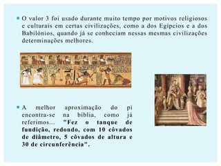  O valor 3 foi usado durante muito tempo por motivos religiosos
e culturais em certas civilizações, como a dos Egípcios e a dos
Babilónios, quando já se conheciam nessas mesmas civilizações
determinações melhores.

A
melhor
aproximação
do
pi
encontra-se na bíblia, como já
referimos... "Fez o tanque de
fundição, redondo, com 10 côvados
de diâmetro, 5 côvados de altura e
30 de circunferência".

 