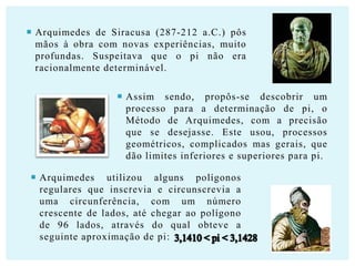  Arquimedes de Siracusa (287-212 a.C.) pôs
mãos à obra com novas experiências, muito
profundas. Suspeitava que o pi não era
racionalmente determinável.
 Assim sendo, propôs-se descobrir um
processo para a determinação de pi, o
Método de Arquimedes, com a precisão
que se desejasse. Este usou, processos
geométricos, complicados mas gerais, que
dão limites inferiores e superiores para pi.
 Arquimedes utilizou alguns polígonos
regulares que inscrevia e circunscrevia a
uma circunferência, com um número
crescente de lados, até chegar ao polígono
de 96 lados, através do qual obteve a
seguinte aproximação de pi:

 