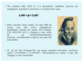 

No entanto Hui (263 d. C.) descobriu, também, através de
polígonos regulares inscritos e circunscritos que:



Dois séculos mais tarde, no ano 480 da
nossa
era,
um
certo
engenheiro
hidráulico chinês de nome Tsu ChungChi (430-501 d.C.), chegou a um valor
de
pi
extraordinariamente
preciso, considerada a época em que foi
calculado.



O pi de Tsu Chung-Chi, na nossa notação decimal, oscilaria
entre 3,1415926 e 3,1415927. Desconhece-se como é que ele
chegou a este resultado.

 