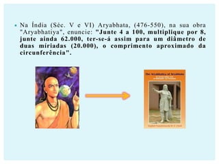 

Na Índia (Séc. V e VI) Aryabhata, (476-550), na sua obra
"Aryabhatiya", enuncie: "Junte 4 a 100, multiplique por 8,
junte ainda 62.000, ter-se-á assim para um diâmetro de
duas míriadas (20.000), o comprimento aproximado da
circunferência".

 