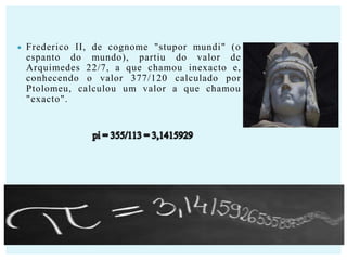 

Frederico II, de cognome "stupor mundi" (o
espanto do mundo), partiu do valor de
Arquimedes 22/7, a que chamou inexacto e,
conhecendo o valor 377/120 calculado por
Ptolomeu, calculou um valor a que chamou
"exacto".

 