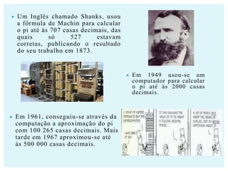 

Um Inglês chamado Shanks, usou
a fórmula de Machin para calcular
o pi até às 707 casas decimais, das
quais
só
527
estavam
corretas, publicando o resultado
do seu trabalho em 1873.





Em 1961, conseguiu-se através da
computação a aproximação do pi
com 100 265 casas decimais. Mais
tarde em 1967 aproximou-se até
às 500 000 casas decimais.

Em 1949 usou-se um
computador para calcular
o pi até às 2000 casas
decimais.

 