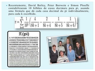 

Recentemente, David Bailey, Peter Borwein e Simon Plouffe
contabilizaram 10 bilhões de casas decimais para pi, usando
uma fórmula que dá cada casa decimal do pi individualmente,
para cada k escolhido.

 