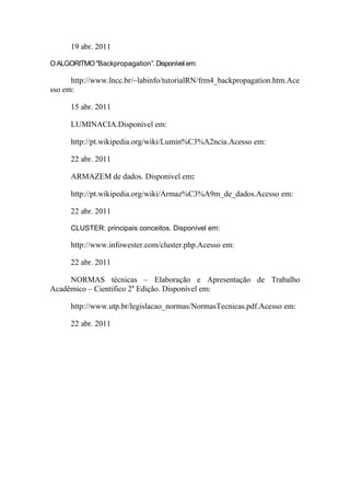 19 abr. 2011
O ALGORITMO "Backpropagation”. Disponível em:

http://www.lncc.br/~labinfo/tutorialRN/frm4_backpropagation.htm.Ace
sso em:
15 abr. 2011
LUMINACIA.Disponivel em:
http://pt.wikipedia.org/wiki/Lumin%C3%A2ncia.Acesso em:
22 abr. 2011
ARMAZEM de dados. Disponivel em:
http://pt.wikipedia.org/wiki/Armaz%C3%A9m_de_dados.Acesso em:
22 abr. 2011
CLUSTER: principais conceitos. Disponível em:

http://www.infowester.com/cluster.php.Acesso em:
22 abr. 2011
NORMAS técnicas – Elaboração e Apresentação de Trabalho
Acadêmico – Cientifico 2a Edição. Disponível em:
http://www.utp.br/legislacao_normas/NormasTecnicas.pdf.Acesso em:
22 abr. 2011

 