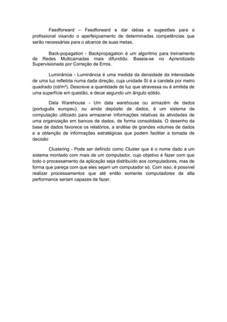 Feedforward – Feedforward e dar idéias e sugestões para o
profissional visando o aperfeiçoamento de determinadas competências que
serão necessárias para o alcance de suas metas.
Back-popagation - Backpropagation é um algoritmo para treinamento
de Redes Multicamadas mais difundido. Baseia-se no Aprendizado
Supervisionado por Correção de Erros.
Luminância - Luminância é uma medida da densidade da intensidade
de uma luz refletida numa dada direção, cuja unidade SI é a candela por metro
quadrado (cd/m²). Descreve a quantidade de luz que atravessa ou é emitida de
uma superfície em questão, e decai segundo um ângulo sólido.
Data Warehouse - Um data warehouse ou armazém de dados
(português europeu), ou ainda depósito de dados, é um sistema de
computação utilizado para armazenar informações relativas às atividades de
uma organização em bancos de dados, de forma consolidada. O desenho da
base de dados favorece os relatórios, a análise de grandes volumes de dados
e a obtenção de informações estratégicas que podem facilitar a tomada de
decisão
Clustering - Pode ser definido como Cluster que é o nome dado a um
sistema montado com mais de um computador, cujo objetivo é fazer com que
todo o processamento da aplicação seja distribuído aos computadores, mas de
forma que pareça com que eles sejam um computador só. Com isso, é possível
realizar processamentos que até então somente computadores de alta
performance seriam capazes de fazer.

 