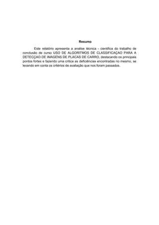 Resumo
Este relatório apresenta a analise técnica - cientifica do trabalho de
conclusão de curso USO DE ALGORITMOS DE CLASSIFICAÇAO PARA A
DETECÇAO DE IMAGENS DE PLACAS DE CARRO, destacando os principais
pontos fortes e fazendo uma critica as deficiências encontradas no mesmo, se
levando em conta os critérios de avaliação que nos foram passados.

 