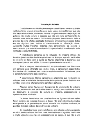 2 Avaliação do texto
O trabalho em sua introdução consegue passar bem a idéia na qual ele
vai trabalhar se levando em conta que o autor usa os termos técnicos que não
são explicados ao leitor, isso leva a falta de um glossário com a explicação de
palavras não muito comuns a pessoas que não tem muito conhecimento do
assunto, mas estão de acordo com o tema proposto, demonstrando todo o
principio de como e feita à capitação de imagens e transformando esses dados
em um algoritmo para realizar o processamento da informação visual.
Apresenta muitos trabalhos trazendo mais complemento ao assunto e
demonstrando que e um tema muito estudo e pesquisado trazendo assim mais
conteúdo ao assunto tratado.
A metodologia concentra-se na utilização de imagens obtidas de
terceiros já em escalas de cinza que através de 4 etapas, que são explicadas
no decorrer do texto com o auxilio de figuras, algoritmos e diagramas que
conseguem passar bem a idéia do assunto que esta sendo transmitido.
Toda a pesquisa realizada resultou em dois softwares que funcionam
em conjunto para obtenção das dados finais, e apresentam capacidades
funcionais e não funcionais bem como os requisitos mínimos de hardware para
o correto funcionamento dos programas,
A documentação técnica apresenta os algoritmos que resultaram no
software mais a certa falta de documentação na parte de testes deixando em
duvida o leitor sobre o funcionamento correto do software.
Algumas certas figuras com fluxogramas de funciomento do software
que não estão muito bem explicadas deixando espaço para duvidas de como
se desenvolve o processo de captura de imagens, processamento e
apresentação de resultados.
Os testes foram feitos com uma boa base de figuras e através delas
foram extraídos os registros de dados e destes não foram identificados muitos
erros graves, e os que ocorreram estava em uma taxa aceitável conforme os
padrões definidos na base de construção do software.
Os resultados finais foram satisfatórios em relação ao tema proposto
no inicio e demonstrados de forma clara, mostrando que o algoritmo usado não
e muito utilizado nesse tipo de processamento de dados, já que não e um

 