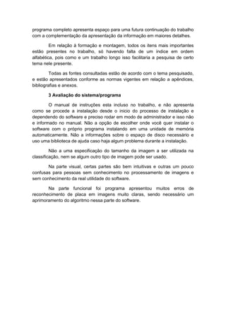 programa completo apresenta espaço para uma futura continuação do trabalho
com a complementação da apresentação da informação em maiores detalhes.
Em relação à formação e montagem, todos os itens mais importantes
estão presentes no trabalho, só havendo falta de um índice em ordem
alfabética, pois como e um trabalho longo isso facilitaria a pesquisa de certo
tema nele presente.
Todas as fontes consultadas estão de acordo com o tema pesquisado,
e estão apresentados conforme as normas vigentes em relação a apêndices,
bibliografias e anexos.
3 Avaliação do sistema/programa
O manual de instruções esta incluso no trabalho, e não apresenta
como se procede a instalação desde o inicio do processo de instalação e
dependendo do software e preciso rodar em modo de administrador e isso não
e informado no manual. Não a opção de escolher onde você quer instalar o
software com o próprio programa instalando em uma unidade de memória
automaticamente. Não a informações sobre o espaço de disco necessário e
uso uma biblioteca de ajuda caso haja algum problema durante a instalação.
Não a uma especificação do tamanho da imagem a ser utilizada na
classificação, nem se algum outro tipo de imagem pode ser usado.
Na parte visual, certas partes são bem intuitivas e outras um pouco
confusas para pessoas sem conhecimento no processamento de imagens e
sem conhecimento da real utilidade do software.
Na parte funcional foi programa apresentou muitos erros de
reconhecimento de placa em imagens muito claras, sendo necessário um
aprimoramento do algoritmo nessa parte do software.

 