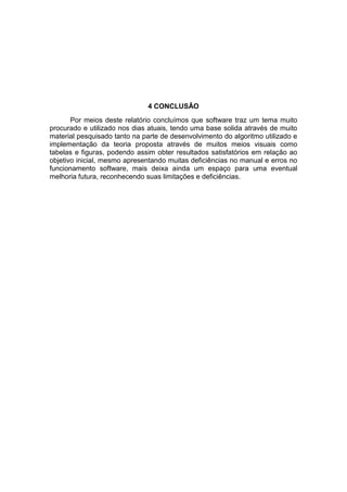 4 CONCLUSÂO
Por meios deste relatório concluímos que software traz um tema muito
procurado e utilizado nos dias atuais, tendo uma base solida através de muito
material pesquisado tanto na parte de desenvolvimento do algoritmo utilizado e
implementação da teoria proposta através de muitos meios visuais como
tabelas e figuras, podendo assim obter resultados satisfatórios em relação ao
objetivo inicial, mesmo apresentando muitas deficiências no manual e erros no
funcionamento software, mais deixa ainda um espaço para uma eventual
melhoria futura, reconhecendo suas limitações e deficiências.

 