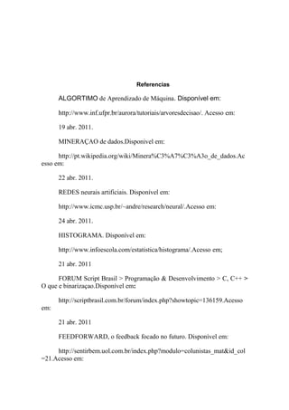 Referencias

ALGORTIMO de Aprendizado de Máquina. Disponível em:
http://www.inf.ufpr.br/aurora/tutoriais/arvoresdecisao/. Acesso em:
19 abr. 2011.
MINERAÇAO de dados.Disponivel em:
http://pt.wikipedia.org/wiki/Minera%C3%A7%C3%A3o_de_dados.Ac
esso em:
22 abr. 2011.
REDES neurais artificiais. Disponível em:
http://www.icmc.usp.br/~andre/research/neural/.Acesso em:
24 abr. 2011.
HISTOGRAMA. Disponível em:
http://www.infoescola.com/estatistica/histograma/.Acesso em;
21 abr. 2011
FORUM Script Brasil > Programação & Desenvolvimento > C, C++ >
O que e binarizaçao.Disponível em:
http://scriptbrasil.com.br/forum/index.php?showtopic=136159.Acesso
em:
21 abr. 2011
FEEDFORWARD, o feedback focado no futuro. Disponível em:
http://sentirbem.uol.com.br/index.php?modulo=colunistas_mat&id_col
=21.Acesso em:

 