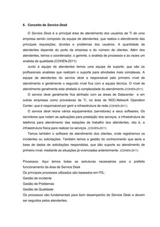 6. Conceito de Service Desk
O Service Desk é a principal área de atendimento dos usuários de Ti de uma
empresa sendo composto da equipe de atendentes, que realiza o atendimento das
principais requisições, dúvidas e problemas dos usuários. A quantidade de
atendentes depende do porte da empresa e do número de clientes. Além dos
atendentes, temos o coordenador, o gerente, o analista de processos e as vezes um
analista de qualidade.(COHEN-2011)
Junto à equipe de atendentes temos uma equipe de suporte, que são os
profissionais analistas que realizam o suporte para atividades mais complexas. A
equipe de atendentes do service desk e responsável pelo primeiro nível de
atendimento e geralmente o segundo nível fica com a equipe técnica. O nível de
atendimento geralmente esta atrelado à complexidade do atendimento.(COHEN-2011)
O service desk geralmente fica alinhado com as áreas de Datacenter e em
outras empresas como provedoras de Ti, na área de NOC-Network Operation
Center, que é responsável por gerir a infraestrutura de rede.(COHEN-2011)
O service desk reúne vários equipamentos (servidores) e seus softwares. Os
servidores que rodam as aplicações para prestação dos serviços, a infraestrutura de
telefonia para atendimento das estações de trabalho dos atendentes, isto é, a
infraestrutura física para realizar os serviços .(COHEN-2011)
Temos também o software de atendimento dos clientes, onde registramos os
incidentes ou solicitações. Também temos a gestão do conhecimento que seria a
base de dados de solicitações respondidas, que dão suporte ao atendimento de
primeiro nível, mediante as situações já vivenciadas anteriormente. (COHEN-2011)
Processos: Aqui temos todas as estruturas necessárias para o prefeito
funcionamento da área de Service Desk
Os principais processos utilizados são baseados em ITIL:
Gestão de incidente
Gestão de Problemas
Gestão de Qualidade
Os processos são fundamentais para bom desempenho do Service Desk e devem
ser seguidos pelos atendentes.
 