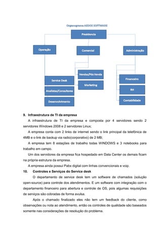 9. Infraestrutura de TI da empresa
A infraestrutura de TI da empresa e composta por 4 servidores sendo 2
servidores Windows 2008 e 2 servidores Linux;
A empresa conta com 2 links de internet sendo o link principal da telefônica de
4MB e o link de backup via radio(corporativo) de 2 MB;
A empresa tem 8 estações de trabalho todas WINDOWS e 3 notebooks para
trabalho em campo.
Um dos servidores da empresa fica hospedado em Data Center os demais ficam
na própria estrutura da empresa.
A empresa ainda possui Pabx digital com linhas convencionais e voip.
10. Controles e Serviços do Service desk
O departamento de service desk tem um software de chamados (solução
open-source) para controle dos atendimentos. E um software com integração com o
departamento financeiro para abertura e controle de OS, pois algumas requisições
de serviços são cobradas de forma avulsa.
Após o chamado finalizado eles não tem um feedback do cliente, como
observações ou nota ao atendimento, então os controles de qualidade são baseados
somente nas considerações de resolução do problema.
 