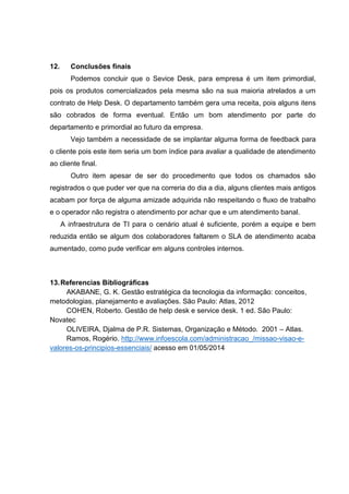 12. Conclusões finais
Podemos concluir que o Sevice Desk, para empresa é um item primordial,
pois os produtos comercializados pela mesma são na sua maioria atrelados a um
contrato de Help Desk. O departamento também gera uma receita, pois alguns itens
são cobrados de forma eventual. Então um bom atendimento por parte do
departamento e primordial ao futuro da empresa.
Vejo também a necessidade de se implantar alguma forma de feedback para
o cliente pois este item seria um bom índice para avaliar a qualidade de atendimento
ao cliente final.
Outro item apesar de ser do procedimento que todos os chamados são
registrados o que puder ver que na correria do dia a dia, alguns clientes mais antigos
acabam por força de alguma amizade adquirida não respeitando o fluxo de trabalho
e o operador não registra o atendimento por achar que e um atendimento banal.
A infraestrutura de TI para o cenário atual é suficiente, porém a equipe e bem
reduzida então se algum dos colaboradores faltarem o SLA de atendimento acaba
aumentado, como pude verificar em alguns controles internos.
13.Referencias Bibliográficas
AKABANE, G. K. Gestão estratégica da tecnologia da informação: conceitos,
metodologias, planejamento e avaliações. São Paulo: Atlas, 2012
COHEN, Roberto. Gestão de help desk e service desk. 1 ed. São Paulo:
Novatec
OLIVEIRA, Djalma de P.R. Sistemas, Organização e Método. 2001 – Atlas.
Ramos, Rogério. http://www.infoescola.com/administracao_/missao-visao-e-
valores-os-principios-essenciais/ acesso em 01/05/2014
 