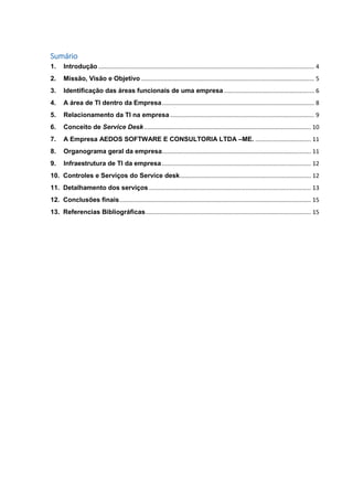 Sumário
1. Introdução.................................................................................................................................... 4
2. Missão, Visão e Objetivo.......................................................................................................... 5
3. Identificação das áreas funcionais de uma empresa ....................................................... 6
4. A área de TI dentro da Empresa............................................................................................. 8
5. Relacionamento da TI na empresa ........................................................................................ 9
6. Conceito de Service Desk...................................................................................................... 10
7. A Empresa AEDOS SOFTWARE E CONSULTORIA LTDA –ME. .................................. 11
8. Organograma geral da empresa........................................................................................... 11
9. Infraestrutura de TI da empresa ........................................................................................... 12
10. Controles e Serviços do Service desk................................................................................ 12
11. Detalhamento dos serviços ................................................................................................... 13
12. Conclusões finais..................................................................................................................... 15
13. Referencias Bibliográficas..................................................................................................... 15
 