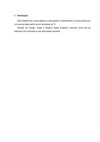 1. Introdução
Este trabalho tem como objetivo o acompanhar e demonstrar o funcionamento de
um service desk dentro de um ambiente de TI.
Através da missão, Visão e Objetivo desta empresa, veremos como ela se
relaciona com mercado a sua visão deste mercado.
 