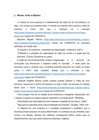 2. Missão, Visão e Objetivo
A missão de uma empresa é o detalhamento da razão de ser da empresa, ou
seja, o do porque da empresa existir. A missão da empresa deve passar a visão do
presente e futuro com que a empresa vê o mercado
(http://www.infoescola.com/administracao_/missao-visao-e-valores-os-principios-
essenciais/ acesso em 01/05/2014)
Segundo Rogério Ramos (http://www.infoescola.com/administracao_/missao-
visao-e-valores-os-principios-essenciais/ acesso em 01/05/2014) as principais
definições de missão são:
“A missão é, em essência, o propósito da organização”. (Valeriano, 2001).
“A Missão é a projeção da organização na visão do mundo e o papel que ela
exercerá”. (Pavani, Deutscher e Lopes).
A Visão de uma empresa deve nortear a organização e o acumulo de
convicções que direcionam a trajetória desta no mercado. A visão pode ser
resumida como o caminho que a empresa pretende percorrer em médio ou longo
prazo e como esta empresa deseja que o mercado a veja
(http://www.infoescola.com/administracao_/missao-visao-e-valores-os-principios-
essenciais/ acesso em 01/05/2014).
Segundo Rogério Ramos muitos autores quando definem a Visão de uma
empresa, mencionam o futuro da empresa, ou seja a visão da empresa é o desejo
desta para o futuro (http://www.infoescola.com/administracao_/missao-visao-e-
valores-os-principios-essenciais/ acesso em 01/05/2014).
“Uma imagem viva de um estado futuro ambicioso e desejável, relacionado com
o cliente, e superior em algum aspecto importante, ao estado atual”. (Whiteley)
“Articulações das aspirações de uma empresa a respeito de seu futuro”. (Hart)
“Algo que se vislumbre para o futuro desejado da empresa”. (Quigley, 1993, p.4)
O Objetivo de uma empresa é o resultado quantitativo e qualitativo que a
empresa precisa alcançar em prazo determinado, no contexto de seu ambiente, para
cumprir sua Missão. Através dos objetivos conseguimos definir metas para os
departamentos, para que assim possamos alcançar o objetivo.
 