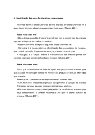 3. Identificação das áreas funcionais de uma empresa
Podemos definir as áreas funcionais de uma empresa em áreas funcionais fim e
áreas funcionais meio, abaixo descrevemos as duas áreas (Oliveira, 2001).
Áreas funcionais fim:
São as áreas que estão diretamente envolvidas com o produto final da empresa
seja para entrega de um produto ou serviços.
Podemos dar como exemplo as seguintes áreas funcionais fim:
• Marketing: é a função relativa à identificação das necessidades de mercado,
bem como à colocação dos produtos e serviços junto aos consumidores.
• Produção: é a função relativa à transformação das matérias-primas em
produtos e serviços a serem colocados no mercado (Oliveira, 2001).
Áreas funcionais meio:
São o que podemos dizer de área de "apoio" que proporcionam os meios para
que as áreas fim consigam colocar no mercado os produtos ou serviço oferecidos
pela empresa.
Podemos dar como exemplo as seguintes áreas funcionais meio:
• Adm. financeira: é responsável por gerir os orçamentos e captação de recursos
financeiros para que as áreas consigam alcançar seus objetivos.
• Recursos Humano: é responsável pela politica de benefícios da empresa para
seus colaboradores e também responsável por gerir o capital humano da
empresa (Oliveira, 2001).
 