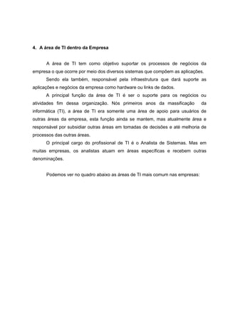 4. A área de TI dentro da Empresa
A área de TI tem como objetivo suportar os processos de negócios da
empresa o que ocorre por meio dos diversos sistemas que compõem as aplicações.
Sendo ela também, responsável pela infraestrutura que dará suporte as
aplicações e negócios da empresa como hardware ou links de dados.
A principal função da área de TI é ser o suporte para os negócios ou
atividades fim dessa organização. Nós primeiros anos da massificação da
informática (TI), a área de TI era somente uma área de apoio para usuários de
outras áreas da empresa, esta função ainda se mantem, mas atualmente área e
responsável por subsidiar outras áreas em tomadas de decisões e até melhoria de
processos das outras áreas.
O principal cargo do profissional de TI é o Analista de Sistemas. Mas em
muitas empresas, os analistas atuam em áreas específicas e recebem outras
denominações.
Podemos ver no quadro abaixo as áreas de TI mais comum nas empresas:
 