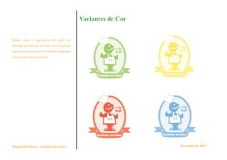 Variantes de Cor


Muitas vezes a logomarca não pode ser
utilizada em sua cor real ,por isso ela possui
algumas variantes, porém é limitada a algumas
cores, possui suas restrições.




Manual de Marca - Cantinho do Sabor                                 Dezembro de 2012
 
