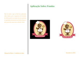 Aplicação Sobre Fundos


Não há muito o que se fazer nas aplicações
sobre fundos, pois a logomarca do Cantinho
do Sabor possui cores muito diversas, podendo
ser aplicada restritamente nos fundos, branco e
preto para não causar uma confusão visual.




Manual de Marca - Cantinho do Sabor                                        Dezembro de 2012
 