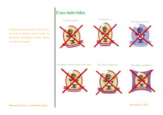 Usos indevidos


A logotipo como identidade visual da marca,
não pode ser alterada, pois ela perde sua
identidade, confundindo a mente daquele
que observa a logotipo.




Manual de Marca - Cantinho do Sabor                            Dezembro de 2012
 