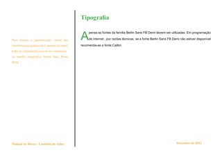 Tipografia


                                               A
                                                    penas as fontes da família Berlin Sans FB Demi devem ser utilizadas. Em programação

Para manter a padronização visual das               de internet , por razões técnicas, se a fonte Berlin Sans FB Demi não estiver disponível

manifestações gráficas do Cantinho do sabor,   recomenda-se a fonte Calibri.
todas as informações devem ser compostas
na família tipográfica Berlin Sans Demi
Bold.




Manual de Marca - Cantinho do Sabor                                                                                Dezembro de 2012
 
