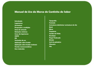 Manual de Uso da Marca do Cantinho do Sabor


Introdução                         Tipografia
Logomarca                          Fachada
Assinatura                         Assinatura eletrônica/ assinatura de site
Proporções e medições              Boné
Zona de exclusão                   Blusa
Reduções mínimas                   Papelaria
Cores da logomarca                 Cartão de Visita
CMYK                               Envelope
PB                                 Papel Timbrado
Variantes de cor                   Brinde
Aplicação sobre fundos             Imã de geladeira
Aplicação sobre fundos instáveis   Chaveiro
Versões monocromáticas             Site
Usos indevidos
 