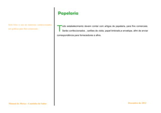 Papelaria


                                               T
Será feito o uso de materiais confeccionados
                                                    odo estabelecimento devem contar com artigos de papelaria, para fins comerciais.
em gráficas para fins comerciais.
                                                    Serão confeccionados , cartões de visita, papel timbrado,e envelope, afim de enviar

                                               correspondência para fornecedores e afins.




Manual de Marca - Cantinho do Sabor                                                                                Dezembro de 2012
 