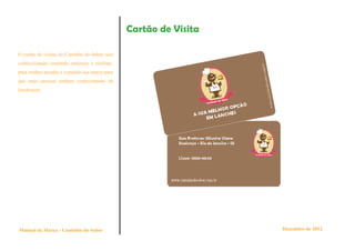 Cartão de Visita

O cartão de visitas do Cantinho do Sabor será
confeccionado contendo endereço e telefone,
para melhor atender e expandir sua marca para
que mais pessoas tenham conhecimento da
lanchonete.




Manual de Marca - Cantinho do Sabor                                Dezembro de 2012
 