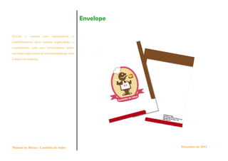 Envelope

Devido   o   contato   com   fornecedores   o
estabelecimento deve mostrar organização, e
compromisso com seus fornecedores, tendo
envelopes para envio de correspondências com
a marca da empresa.




Manual de Marca - Cantinho do Sabor                        Dezembro de 2012
 